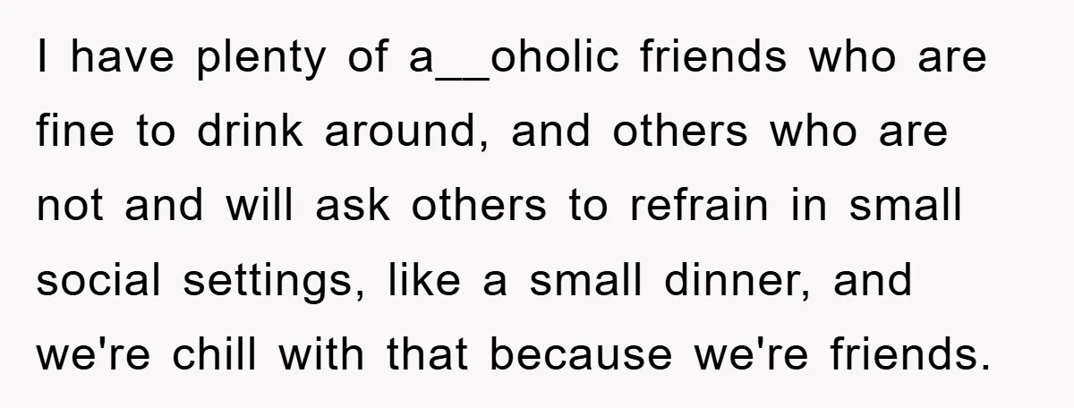 I have plenty of a__oholic friends who are fine to drink around, and others who are not and will ask others to refrain in small social settings, like a small...