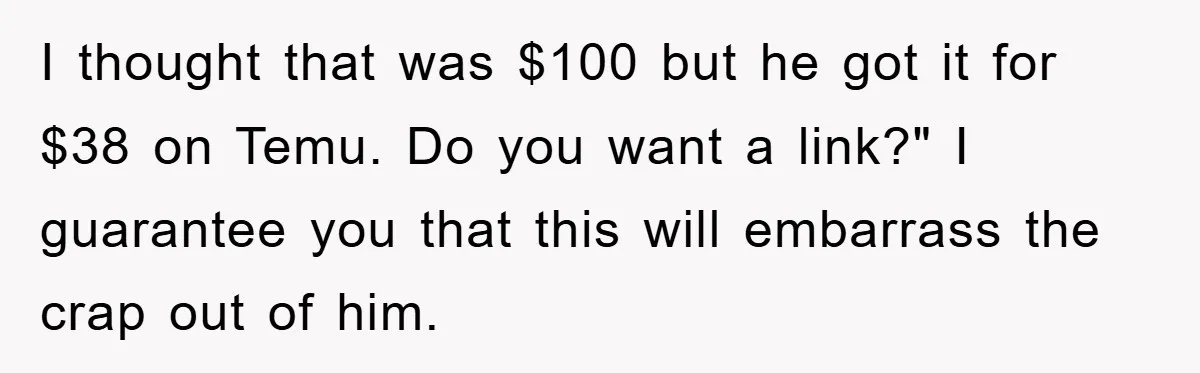 I thought that was $100 but he got it for $38 on Temu. Do you want a link?" I guarantee you that this will embarrass the crap out of him.