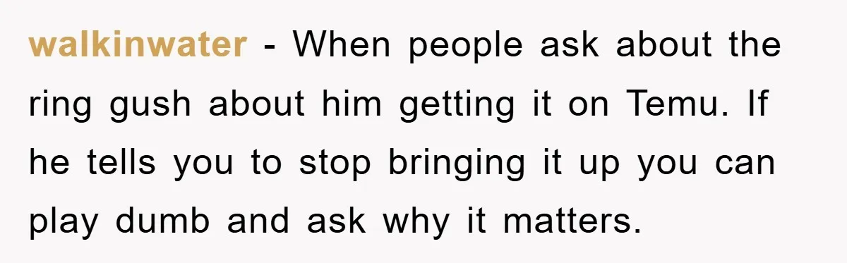 walkinwater − When people ask about the ring gush about him getting it on Temu. If he tells you to stop bringing it up you can play dumb and ask...