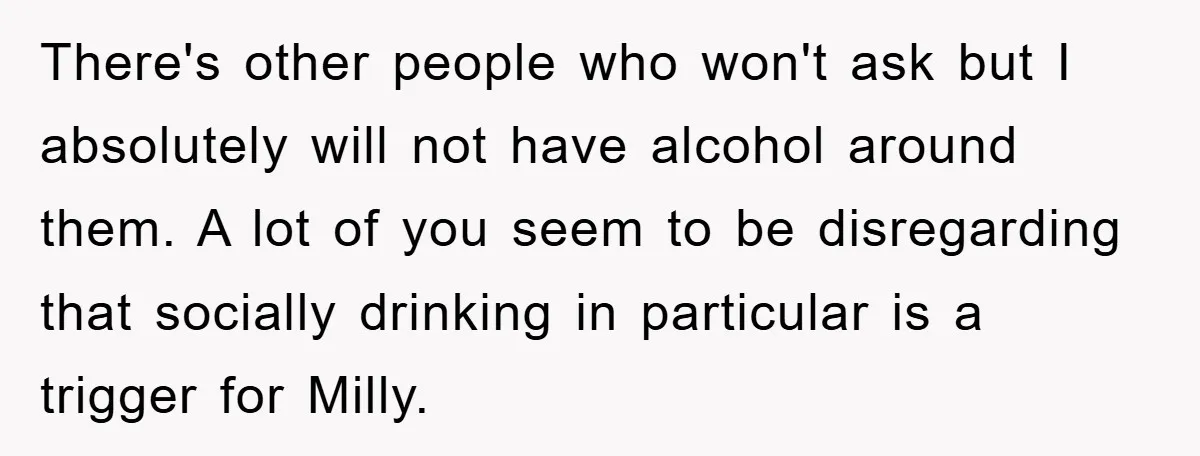 There's other people who won't ask but I absolutely will not have alcohol around them. A lot of you seem to be disregarding that socially drinking in particular is a...