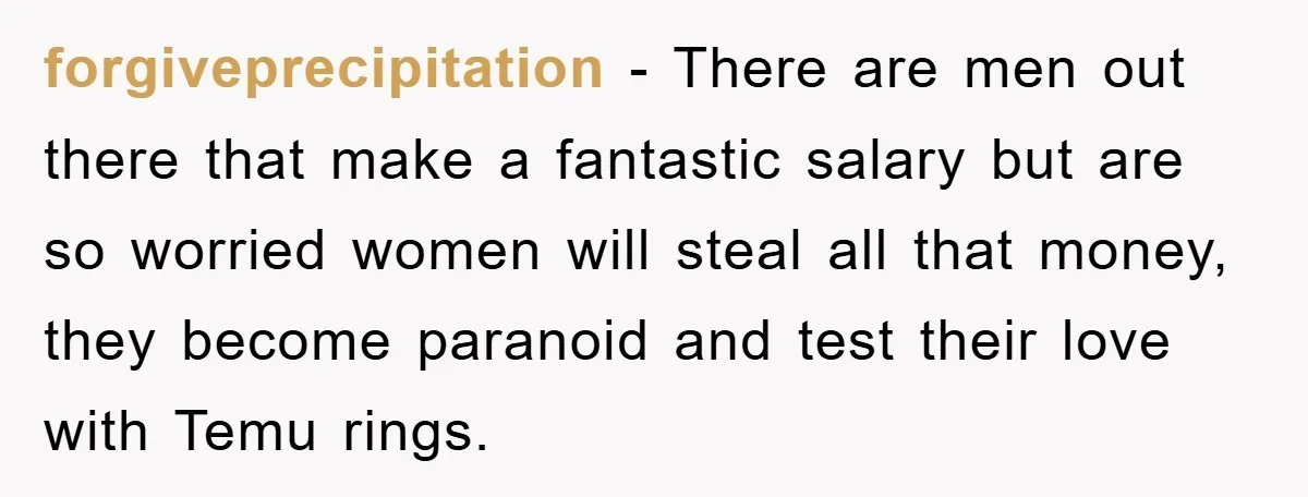 forgiveprecipitation − There are men out there that make a fantastic salary but are so worried women will steal all that money, they become paranoid and test their love with...