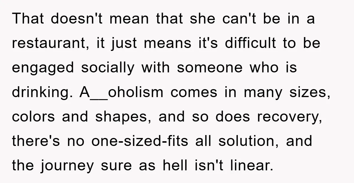That doesn't mean that she can't be in a restaurant, it just means it's difficult to be engaged socially with someone who is drinking. A__oholism comes in many sizes, colors...