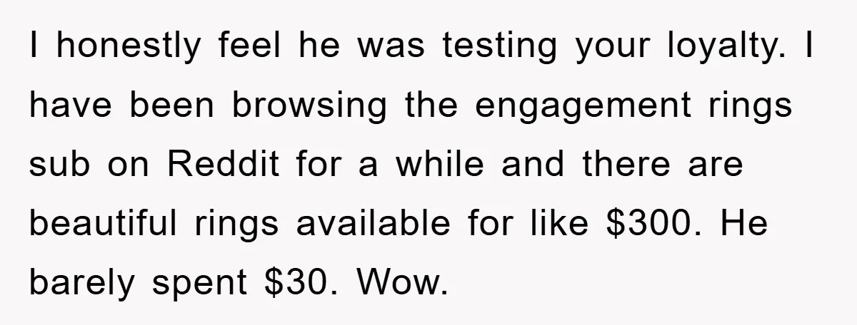 I honestly feel he was testing your loyalty. I have been browsing the engagement rings sub on Reddit for a while and there are beautiful rings available for like $300....