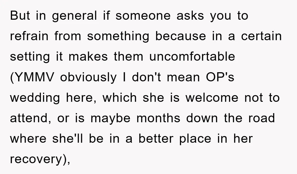 But in general if someone asks you to refrain from something because in a certain setting it makes them uncomfortable (YMMV obviously I don't mean OP's wedding here, which she...