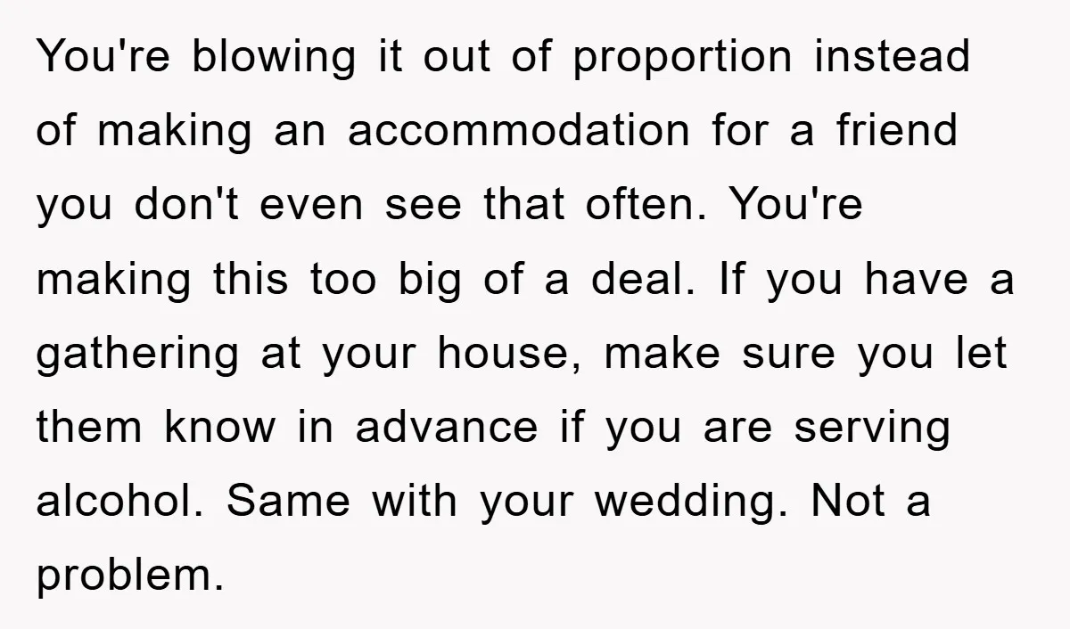 You're blowing it out of proportion instead of making an accommodation for a friend you don't even see that often. You're making this too big of a deal. If you...