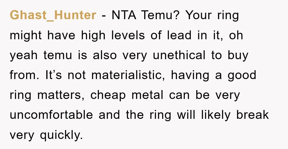 Ghast_Hunter − NTA Temu? Your ring might have high levels of lead in it, oh yeah temu is also very unethical to buy from. It’s not materialistic, having a good...