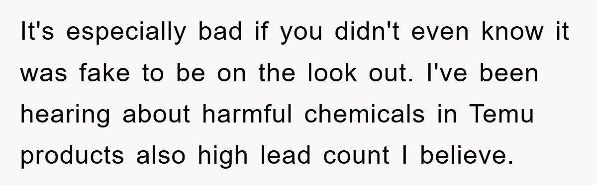 It's especially bad if you didn't even know it was fake to be on the look out. I've been hearing about harmful chemicals in Temu products also high lead count...