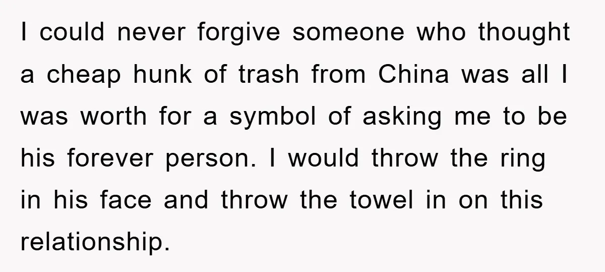 I could never forgive someone who thought a cheap hunk of trash from China was all I was worth for a symbol of asking me to be his forever person....