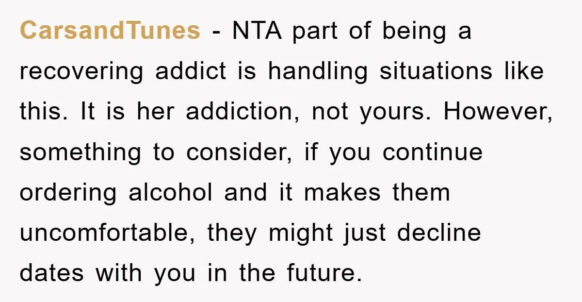 CarsandTunes − NTA part of being a recovering addict is handling situations like this. It is her addiction, not yours. However, something to consider, if you continue ordering alcohol and...