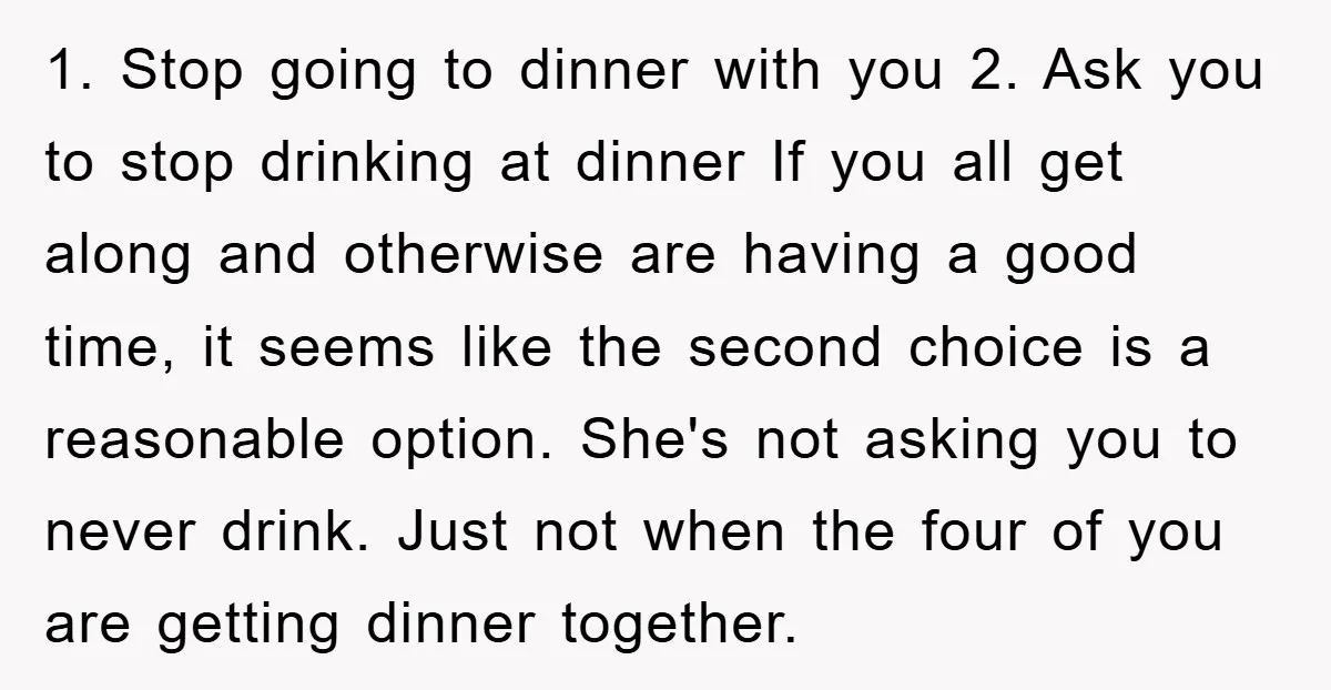 1. Stop going to dinner with you 2. Ask you to stop drinking at dinner If you all get along and otherwise are having a good time, it seems like...