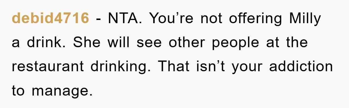 debid4716 − NTA. You’re not offering Milly a drink. She will see other people at the restaurant drinking. That isn’t your addiction to manage.