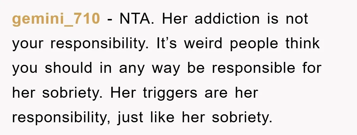 gemini_710 − NTA. Her addiction is not your responsibility. It’s weird people think you should in any way be responsible for her sobriety. Her triggers are her responsibility, just like...