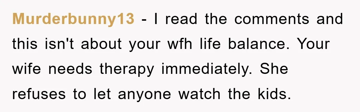 Murderbunny13 − I read the comments and this isn't about your wfh life balance. Your wife needs therapy immediately. She refuses to let anyone watch the kids.