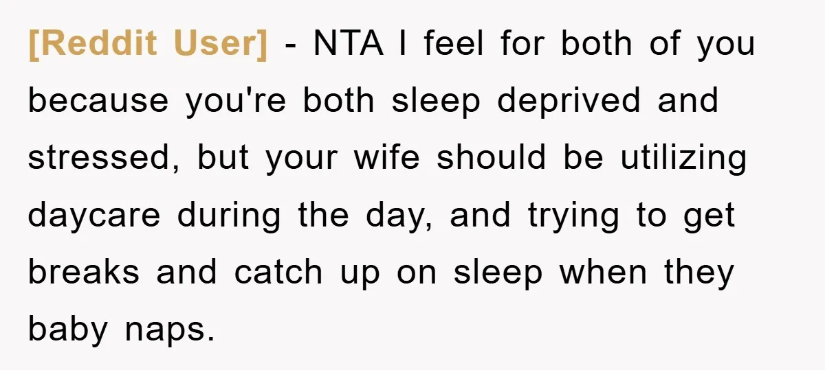 [Reddit User] − NTA I feel for both of you because you're both sleep deprived and stressed, but your wife should be utilizing daycare during the day, and trying to...