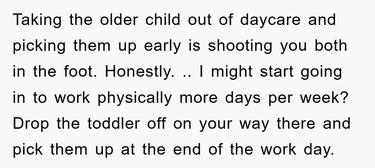 Taking the older child out of daycare and picking them up early is shooting you both in the foot. Honestly. .. I might start going in to work physically more...