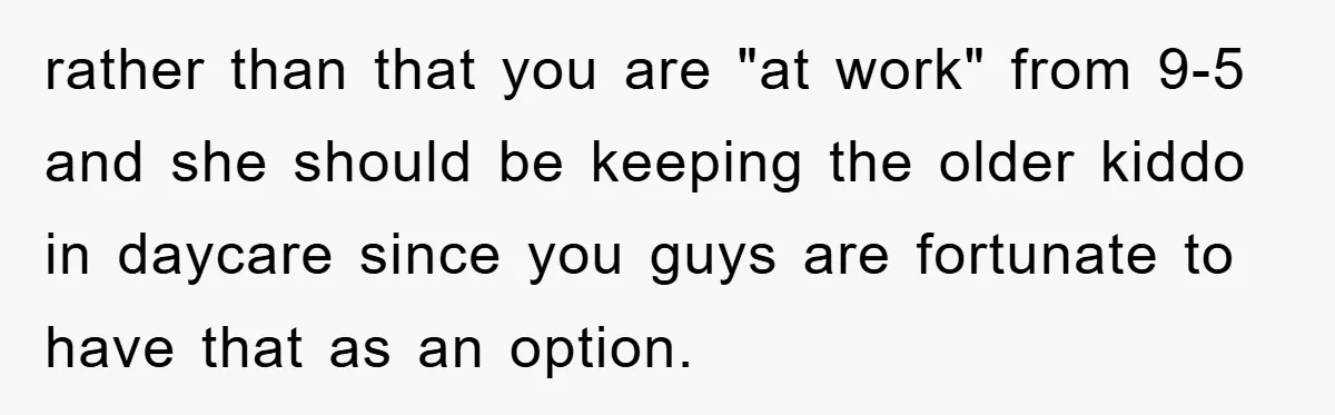 rather than that you are "at work" from 9-5 and she should be keeping the older kiddo in daycare since you guys are fortunate to have that as an option.