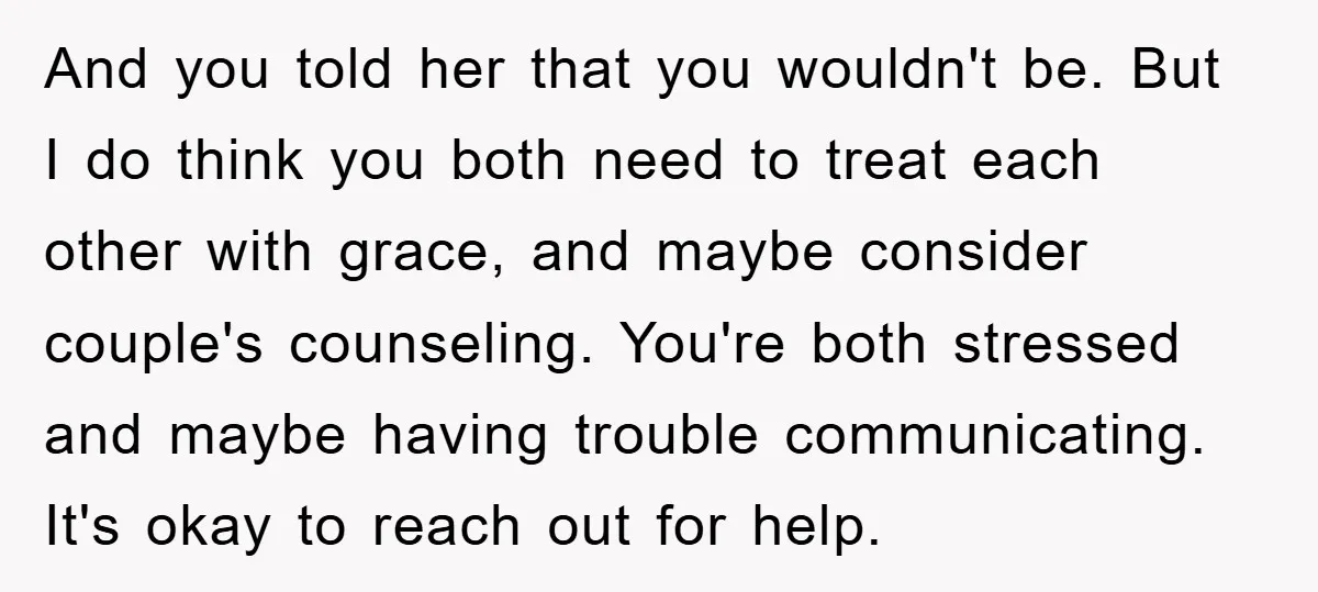 And you told her that you wouldn't be. But I do think you both need to treat each other with grace, and maybe consider couple's counseling. You're both stressed and...
