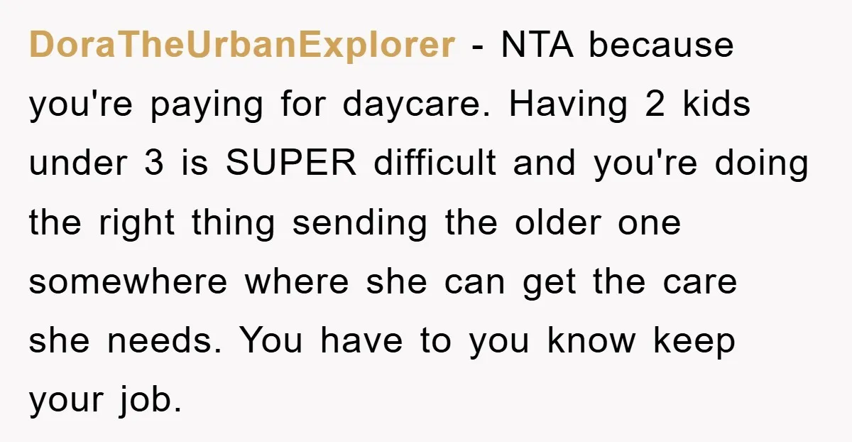 DoraTheUrbanExplorer − NTA because you're paying for daycare. Having 2 kids under 3 is SUPER difficult and you're doing the right thing sending the older one somewhere where she can...