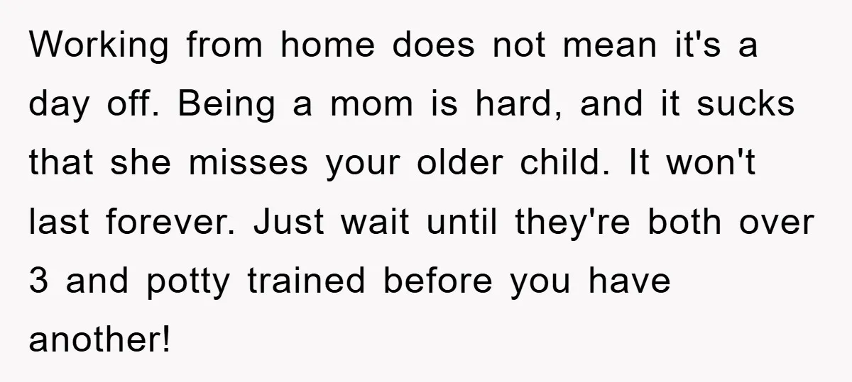 Working from home does not mean it's a day off. Being a mom is hard, and it sucks that she misses your older child. It won't last forever. Just wait...