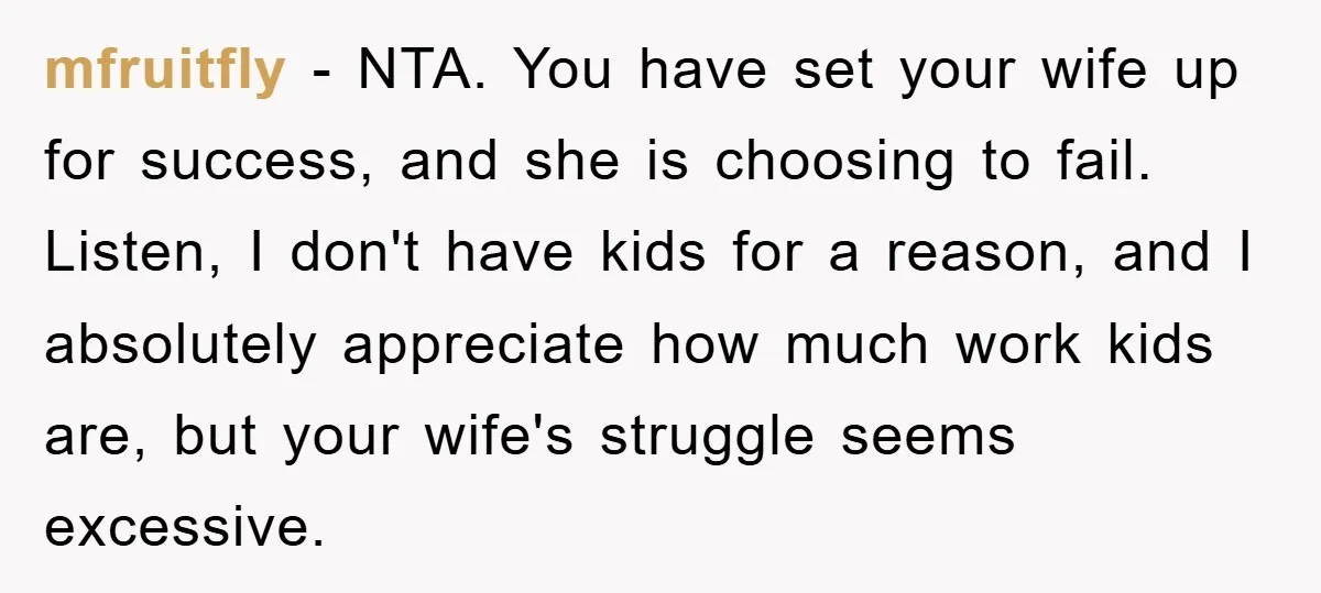 mfruitfly − NTA. You have set your wife up for success, and she is choosing to fail. Listen, I don't have kids for a reason, and I absolutely appreciate how...