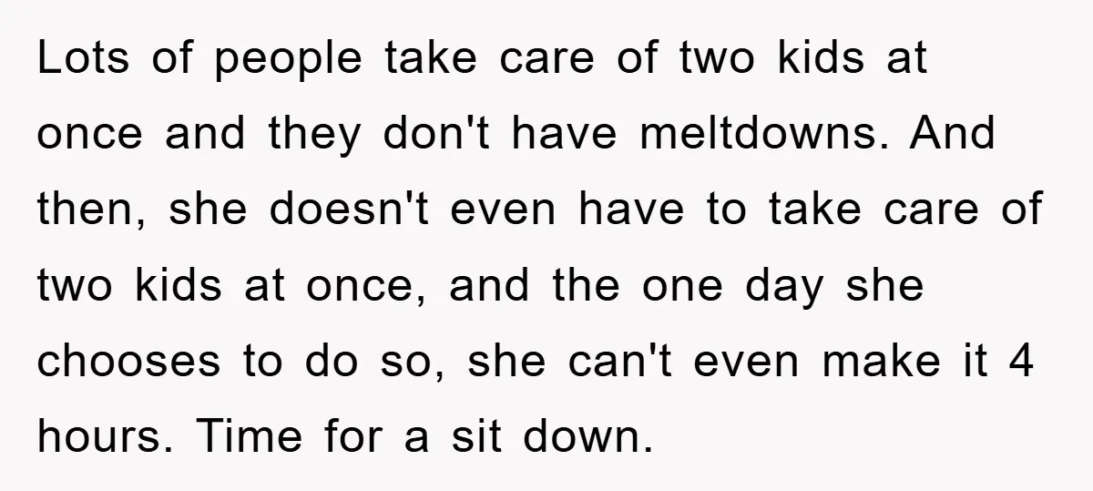 Lots of people take care of two kids at once and they don't have meltdowns. And then, she doesn't even have to take care of two kids at once, and...