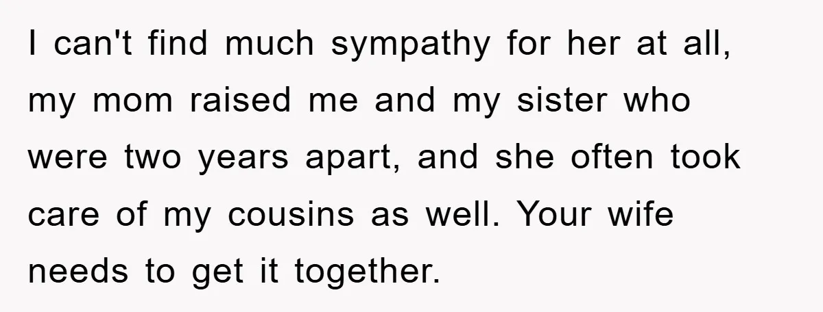 I can't find much sympathy for her at all, my mom raised me and my sister who were two years apart, and she often took care of my cousins as...