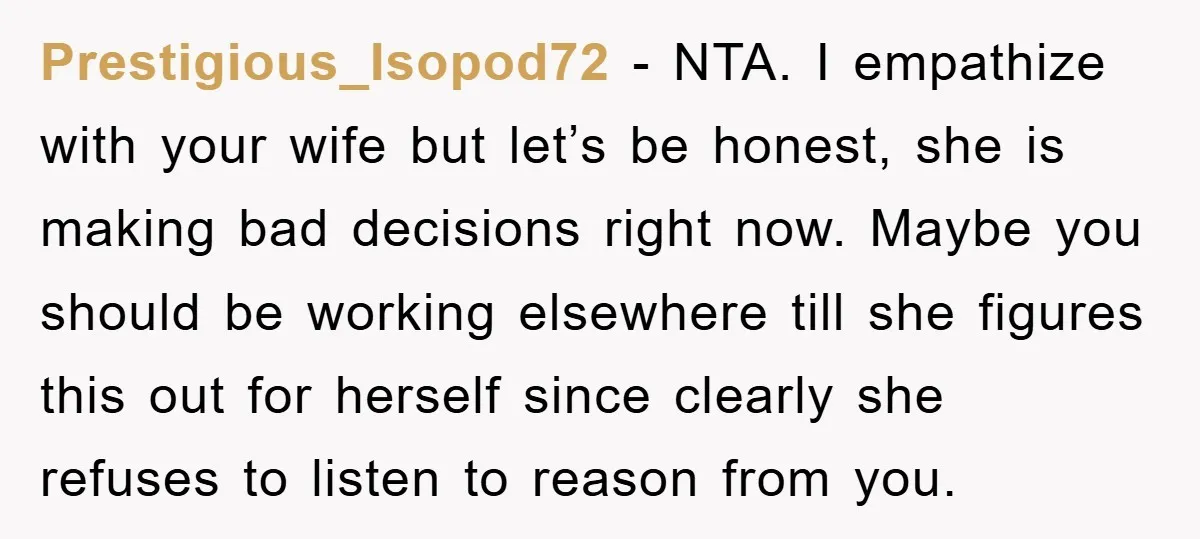 Prestigious_Isopod72 − NTA. I empathize with your wife but let’s be honest, she is making bad decisions right now. Maybe you should be working elsewhere till she figures this out...