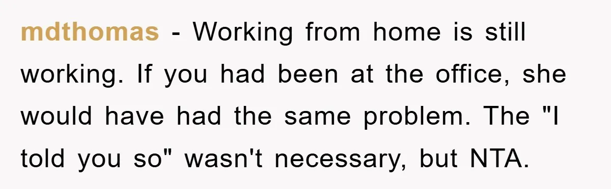 mdthomas − Working from home is still working. If you had been at the office, she would have had the same problem. The "I told you so" wasn't necessary, but...