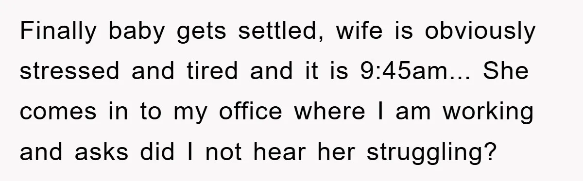 Finally baby gets settled, wife is obviously stressed and tired and it is 9:45am... She comes in to my office where I am working and asks did I not hear...