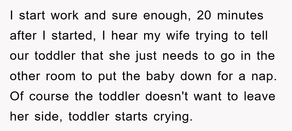 I start work and sure enough, 20 minutes after I started, I hear my wife trying to tell our toddler that she just needs to go in the other room...