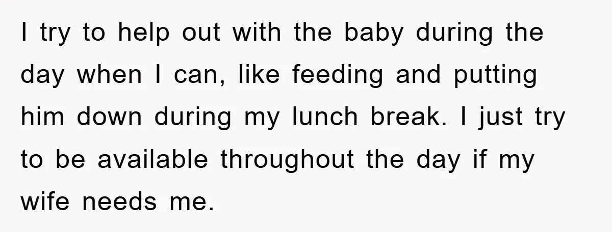 I try to help out with the baby during the day when I can, like feeding and putting him down during my lunch break. I just try to be available...