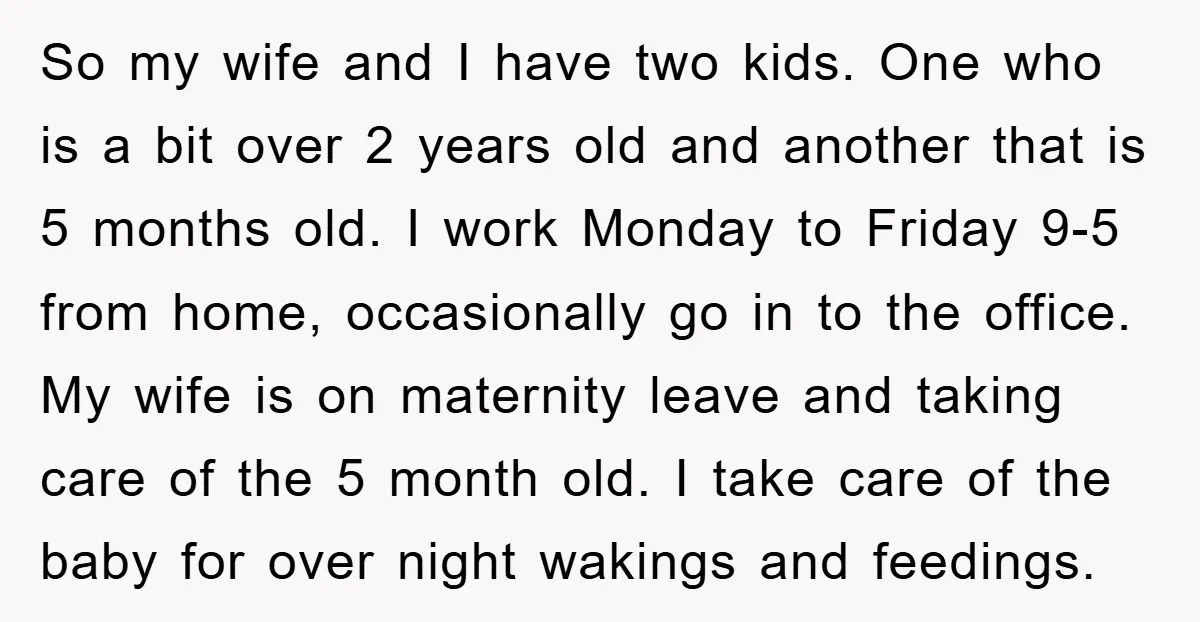 So my wife and I have two kids. One who is a bit over 2 years old and another that is 5 months old. I work Monday to Friday 9-5...