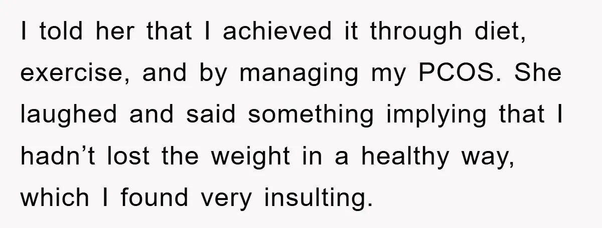 I told her that I achieved it through diet, exercise, and by managing my PCOS. She laughed and said something implying that I hadn’t lost the weight in a healthy...