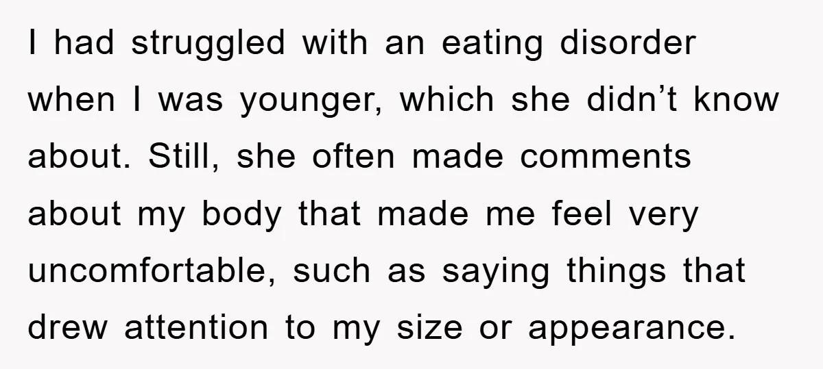 I had struggled with an eating disorder when I was younger, which she didn’t know about. Still, she often made comments about my body that made me feel very uncomfortable,...