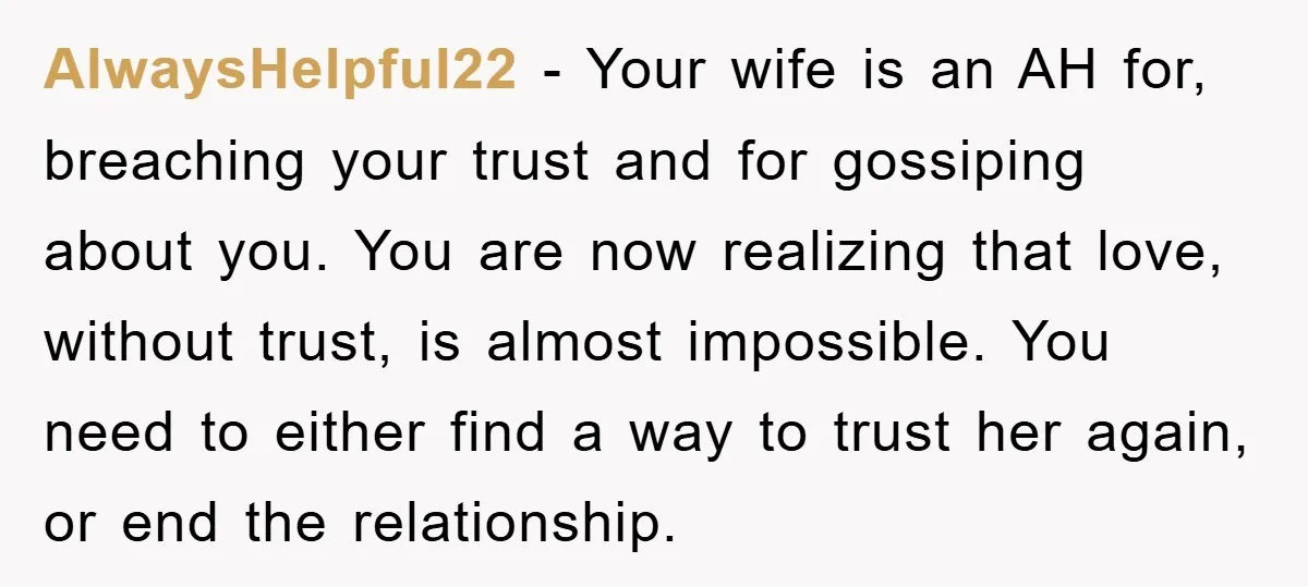 AlwaysHelpful22 − Your wife is an AH for, breaching your trust and for gossiping about you. You are now realizing that love, without trust, is almost impossible. You need to...