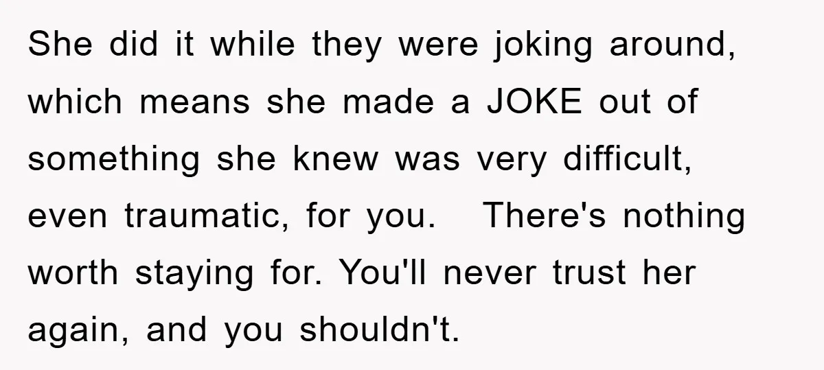 She did it while they were joking around, which means she made a JOKE out of something she knew was very difficult, even traumatic, for you. There's nothing worth staying...