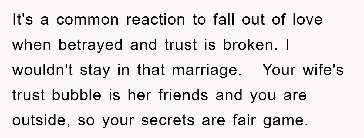 It's a common reaction to fall out of love when betrayed and trust is broken. I wouldn't stay in that marriage. Your wife's trust bubble is her friends and you...