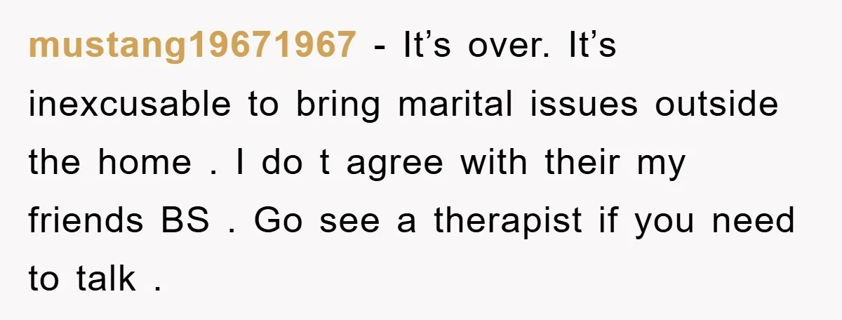 mustang19671967 − It’s over. It’s inexcusable to bring marital issues outside the home . I do t agree with their my friends BS . Go see a therapist if you...