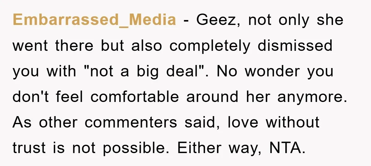 Embarrassed_Media − Geez, not only she went there but also completely dismissed you with "not a big deal". No wonder you don't feel comfortable around her anymore. As other commenters...