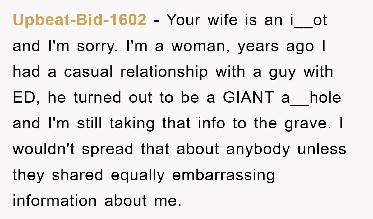 Upbeat-Bid-1602 − Your wife is an i__ot and I'm sorry. I'm a woman, years ago I had a casual relationship with a guy with ED, he turned out to be...