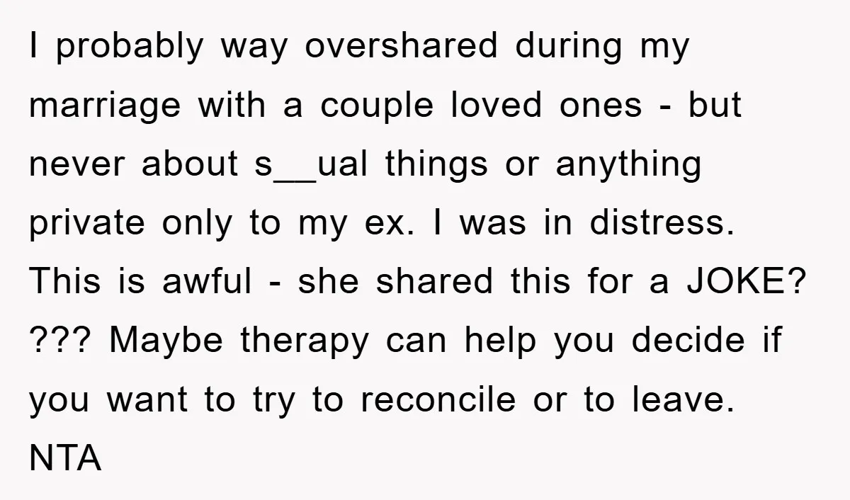 I probably way overshared during my marriage with a couple loved ones - but never about s__ual things or anything private only to my ex. I was in distress. This...