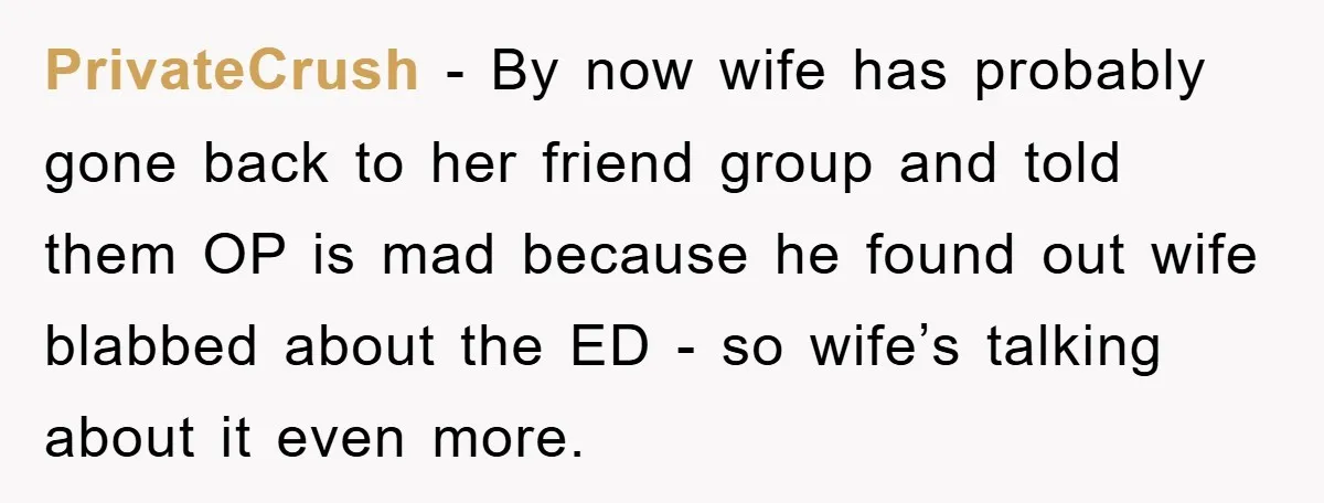 PrivateCrush − By now wife has probably gone back to her friend group and told them OP is mad because he found out wife blabbed about the ED - so...