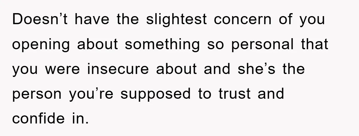 Doesn’t have the slightest concern of you opening about something so personal that you were insecure about and she’s the person you’re supposed to trust and confide in.