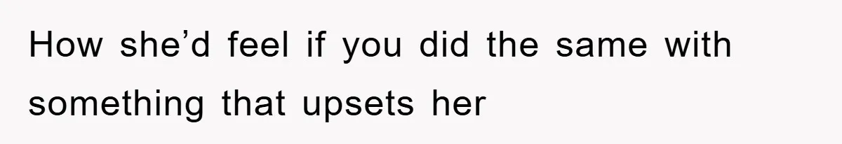 How she’d feel if you did the same with something that upsets her