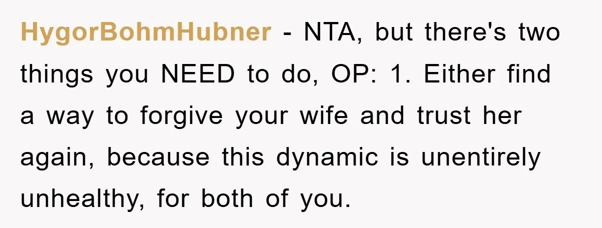 HygorBohmHubner − NTA, but there's two things you NEED to do, OP: 1. Either find a way to forgive your wife and trust her again, because this dynamic is unentirely...