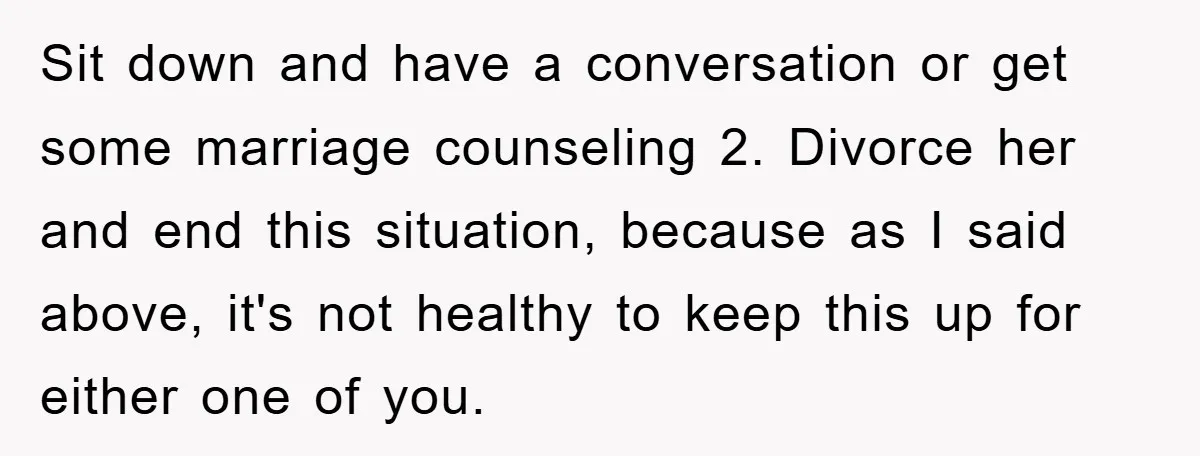Sit down and have a conversation or get some marriage counseling 2. Divorce her and end this situation, because as I said above, it's not healthy to keep this up...