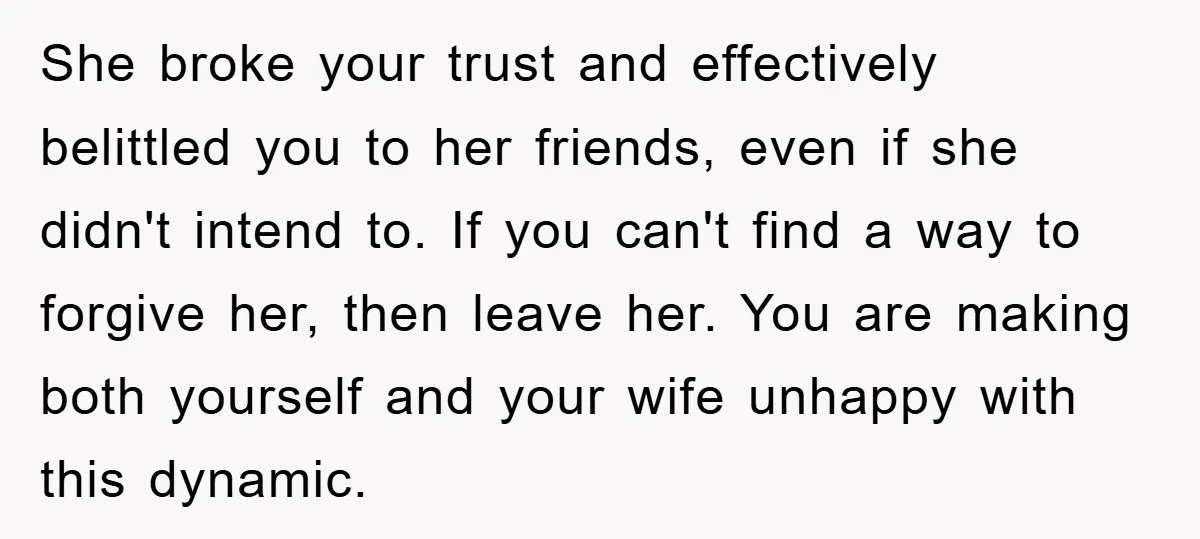 She broke your trust and effectively belittled you to her friends, even if she didn't intend to. If you can't find a way to forgive her, then leave her. You...
