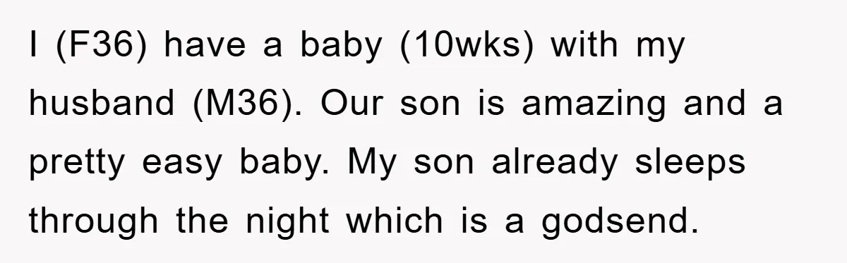I (F36) have a baby (10wks) with my husband (M36). Our son is amazing and a pretty easy baby. My son already sleeps through the night which is a godsend.