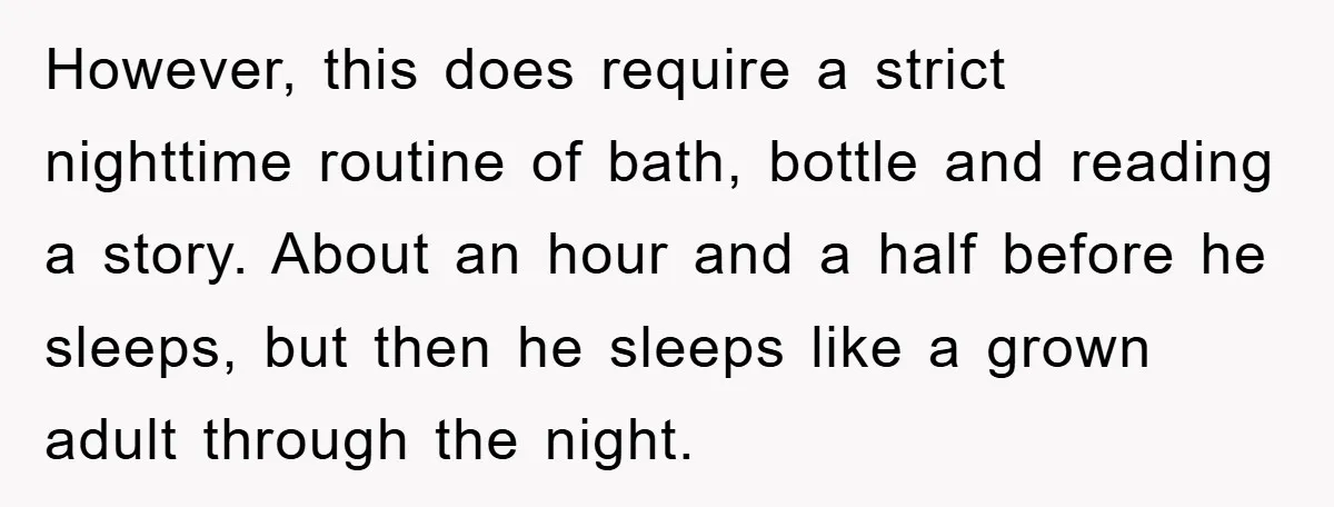 However, this does require a strict nighttime routine of bath, bottle and reading a story. About an hour and a half before he sleeps, but then he sleeps like a...