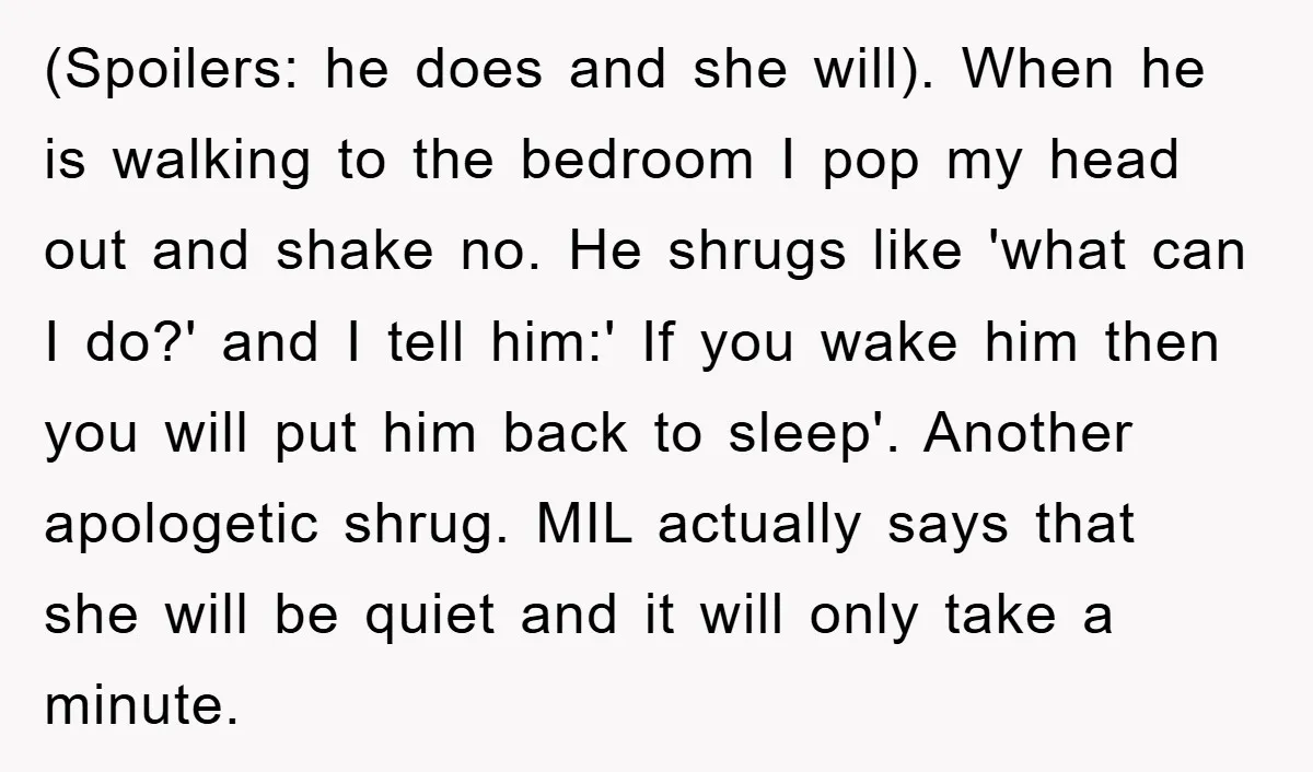 (Spoilers: he does and she will). When he is walking to the bedroom I pop my head out and shake no. He shrugs like 'what can I do?' and I...